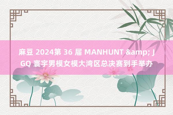 麻豆 2024第 36 届 MANHUNT & JGQ 寰宇男模女模大湾区总决赛到手举办