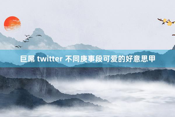 巨屌 twitter 不同庚事段可爱的好意思甲