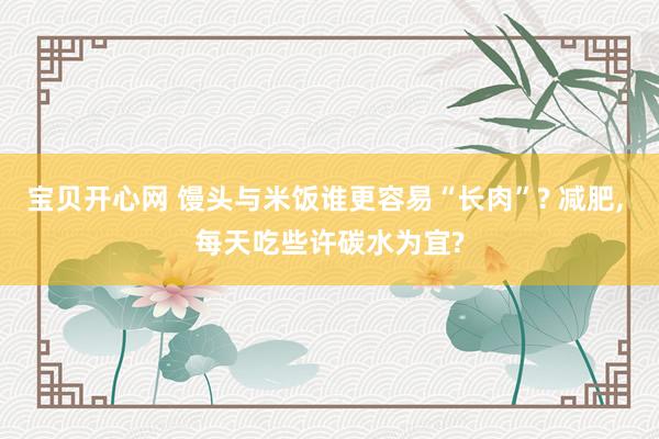 宝贝开心网 馒头与米饭谁更容易“长肉”? 减肥， 每天吃些许碳水为宜?