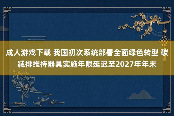 成人游戏下载 我国初次系统部署全面绿色转型 碳减排维持器具实施年限延迟至2027年年末