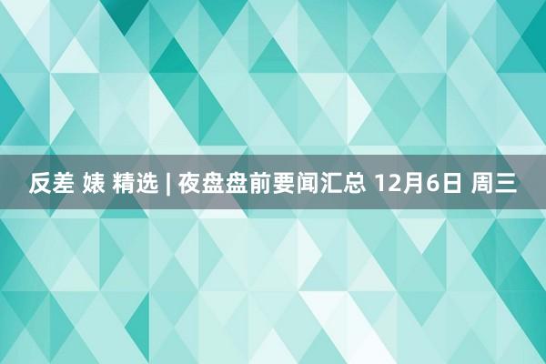 反差 婊 精选 | 夜盘盘前要闻汇总 12月6日 周三