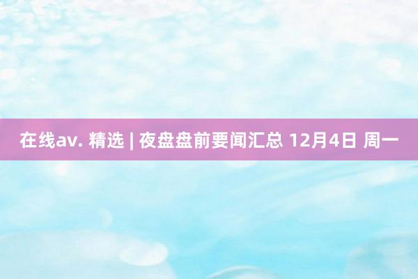 在线av. 精选 | 夜盘盘前要闻汇总 12月4日 周一