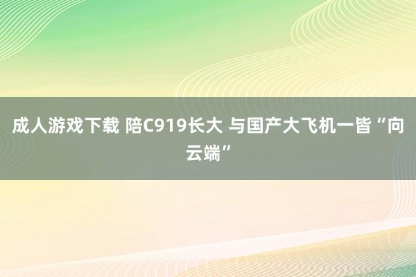 成人游戏下载 陪C919长大 与国产大飞机一皆“向云端”