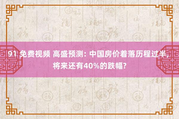 91 免费视频 高盛预测: 中国房价着落历程过半， 将来还有40%的跌幅?