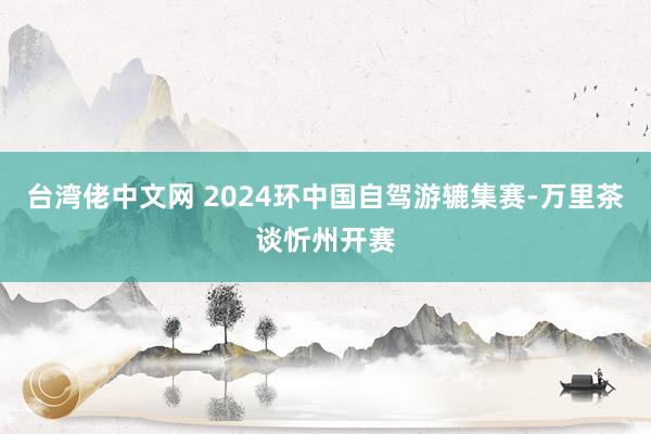 台湾佬中文网 2024环中国自驾游辘集赛-万里茶谈忻州开赛