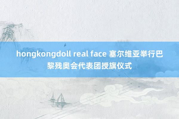 hongkongdoll real face 塞尔维亚举行巴黎残奥会代表团授旗仪式