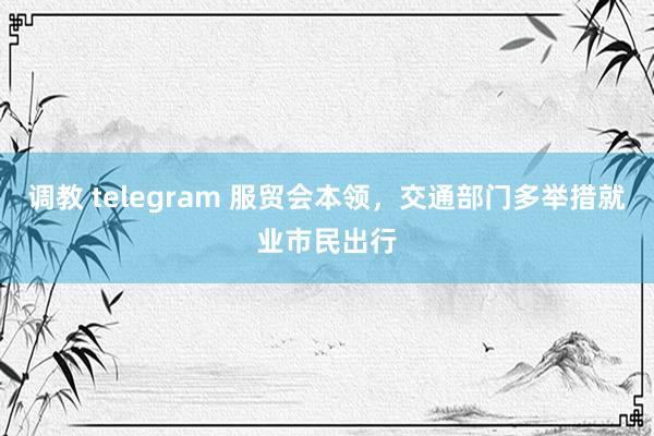 调教 telegram 服贸会本领，交通部门多举措就业市民出行