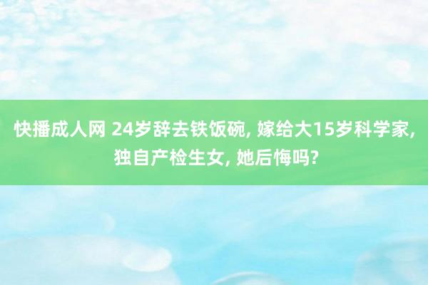 快播成人网 24岁辞去铁饭碗， 嫁给大15岁科学家， 独自产检生女， 她后悔吗?