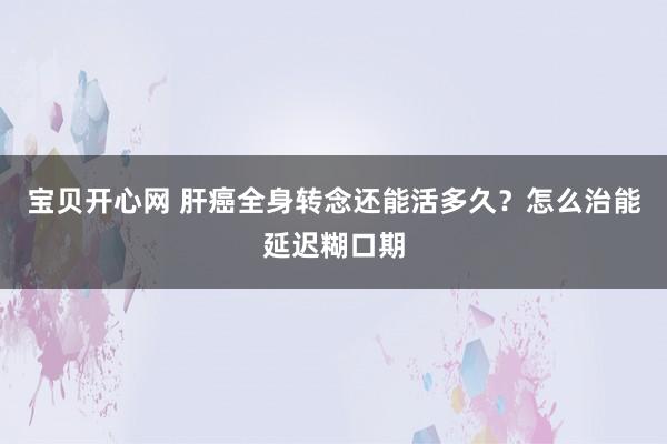 宝贝开心网 肝癌全身转念还能活多久？怎么治能延迟糊口期