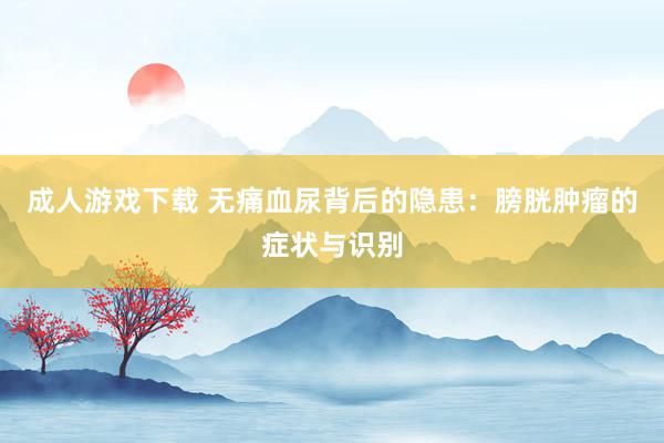 成人游戏下载 无痛血尿背后的隐患：膀胱肿瘤的症状与识别