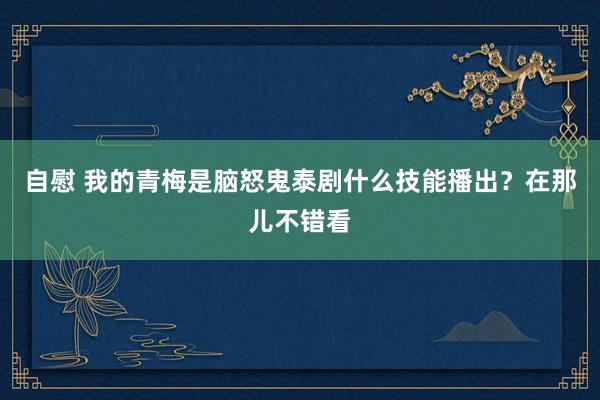 自慰 我的青梅是脑怒鬼泰剧什么技能播出？在那儿不错看