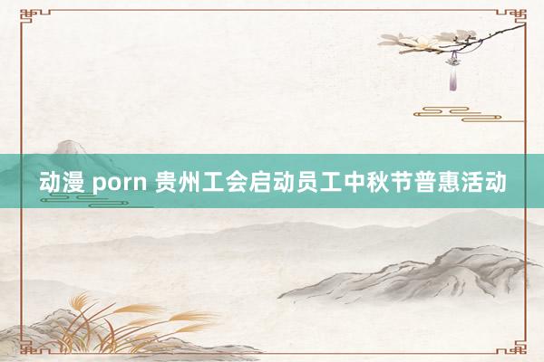 动漫 porn 贵州工会启动员工中秋节普惠活动