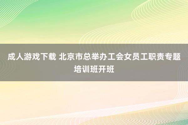 成人游戏下载 北京市总举办工会女员工职责专题培训班开班