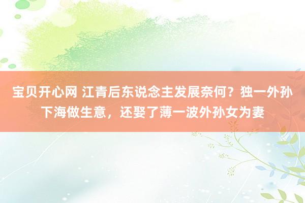 宝贝开心网 江青后东说念主发展奈何？独一外孙下海做生意，还娶了薄一波外孙女为妻