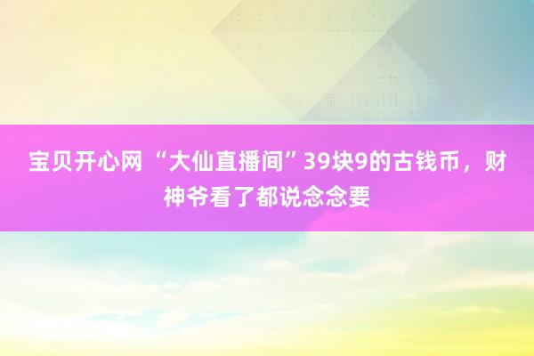 宝贝开心网 “大仙直播间”39块9的古钱币，财神爷看了都说念念要