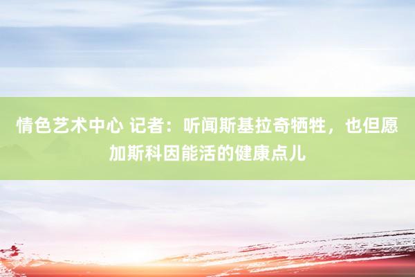 情色艺术中心 记者：听闻斯基拉奇牺牲，也但愿加斯科因能活的健康点儿