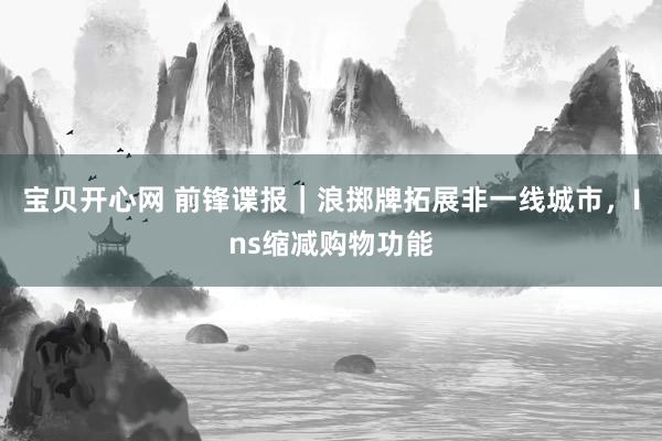 宝贝开心网 前锋谍报｜浪掷牌拓展非一线城市，Ins缩减购物功能