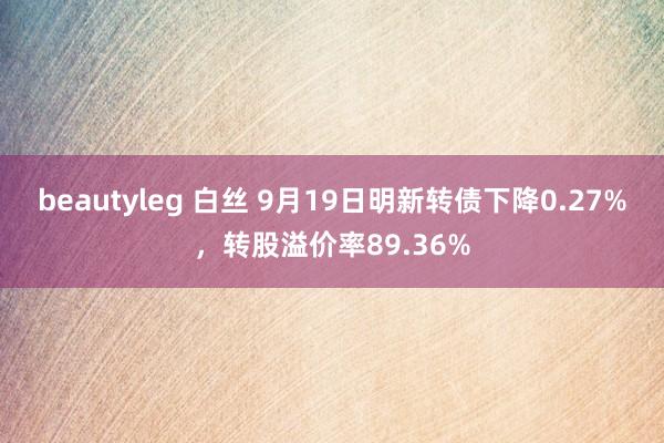 beautyleg 白丝 9月19日明新转债下降0.27%，转股溢价率89.36%