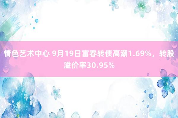 情色艺术中心 9月19日富春转债高潮1.69%，转股溢价率30.95%