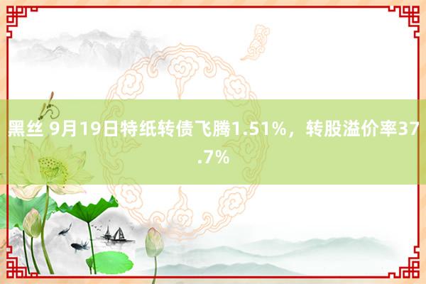 黑丝 9月19日特纸转债飞腾1.51%，转股溢价率37.7%