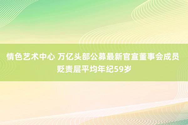 情色艺术中心 万亿头部公募最新官宣董事会成员 贬责层平均年纪59岁