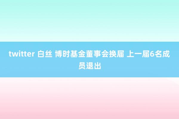 twitter 白丝 博时基金董事会换届 上一届6名成员退出