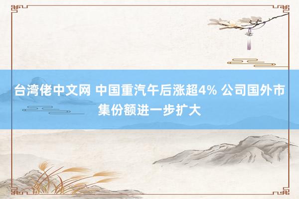 台湾佬中文网 中国重汽午后涨超4% 公司国外市集份额进一步扩大