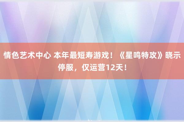 情色艺术中心 本年最短寿游戏！《星鸣特攻》晓示停服，仅运营12天！