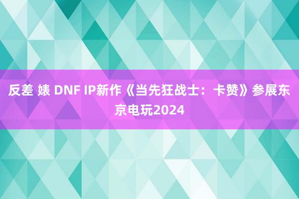 反差 婊 DNF IP新作《当先狂战士：卡赞》参展东京电玩2024