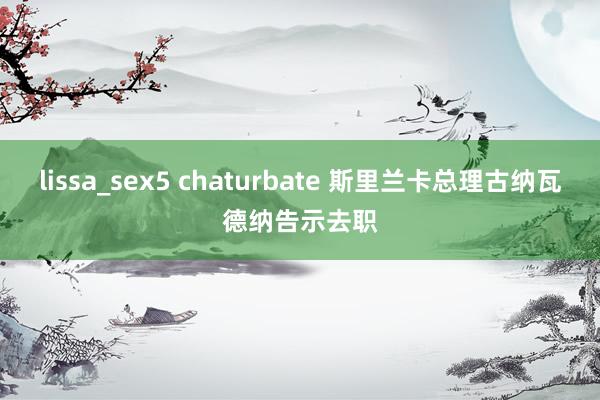 lissa_sex5 chaturbate 斯里兰卡总理古纳瓦德纳告示去职