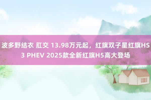 波多野结衣 肛交 13.98万元起，红旗双子星红旗HS3 PHEV 2025款全新红旗H5高大登场