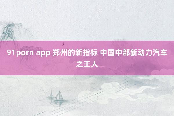 91porn app 郑州的新指标 中国中部新动力汽车之王人