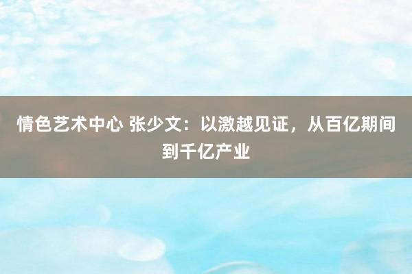 情色艺术中心 张少文：以激越见证，从百亿期间到千亿产业