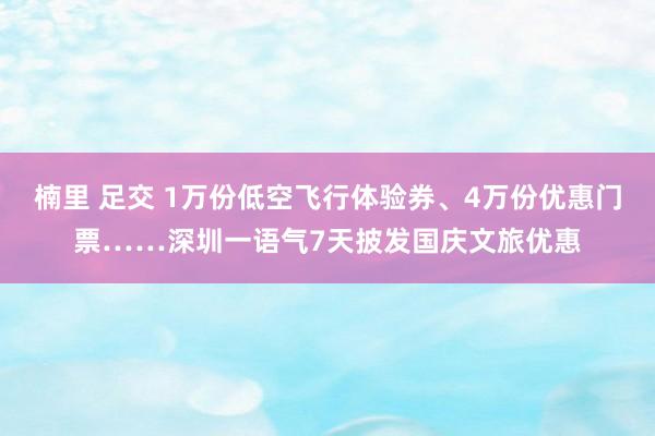 楠里 足交 1万份低空飞行体验券、4万份优惠门票……深圳一语气7天披发国庆文旅优惠