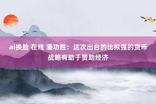 ai换脸 在线 潘功胜：这次出台的比拟强的货币战略有助于赞助经济