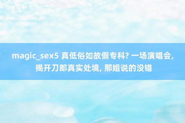 magic_sex5 真低俗如故假专科? 一场演唱会， 揭开刀郎真实处境， 那姐说的没错