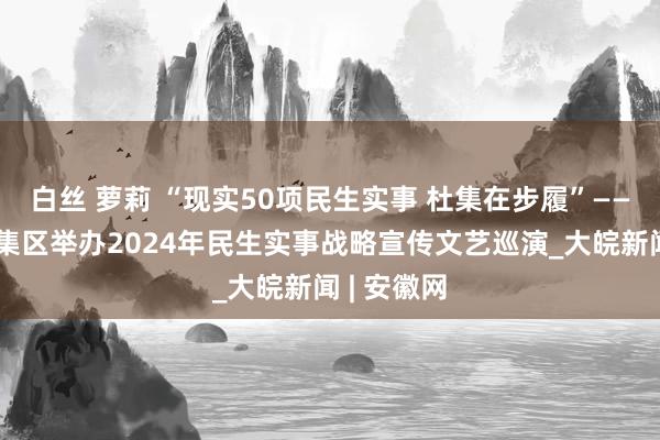 白丝 萝莉 “现实50项民生实事 杜集在步履”——淮北市杜集区举办2024年民生实事战略宣传文艺巡演_大皖新闻 | 安徽网