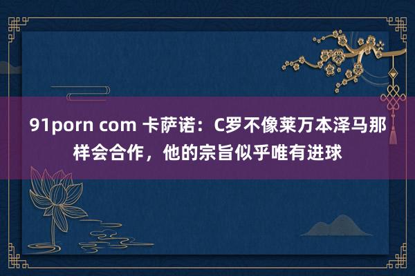 91porn com 卡萨诺：C罗不像莱万本泽马那样会合作，他的宗旨似乎唯有进球