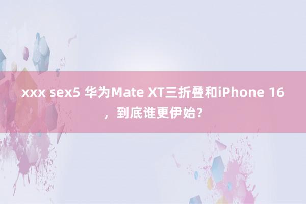 xxx sex5 华为Mate XT三折叠和iPhone 16，到底谁更伊始？