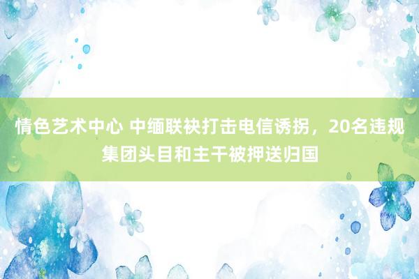 情色艺术中心 中缅联袂打击电信诱拐，20名违规集团头目和主干被押送归国