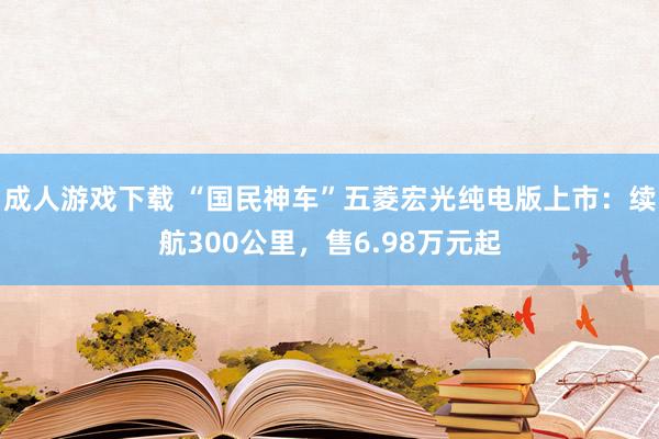 成人游戏下载 “国民神车”五菱宏光纯电版上市：续航300公里，售6.98万元起