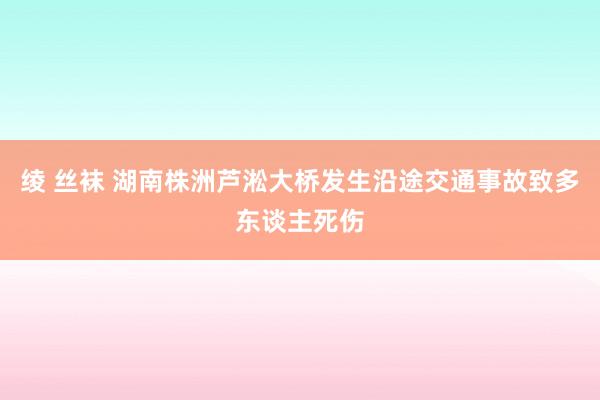 绫 丝袜 湖南株洲芦淞大桥发生沿途交通事故致多东谈主死伤