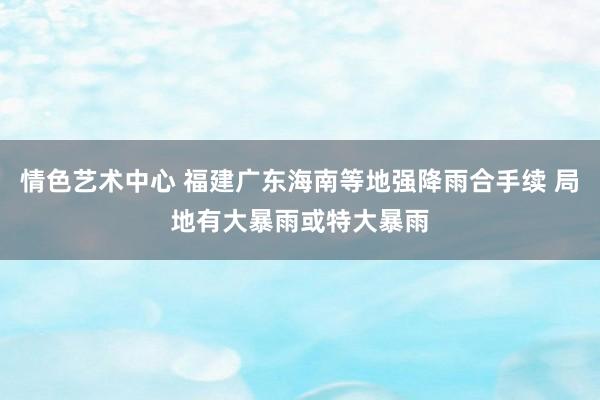 情色艺术中心 福建广东海南等地强降雨合手续 局地有大暴雨或特大暴雨