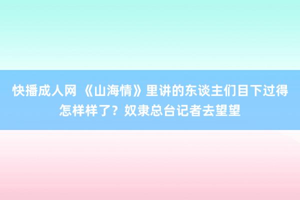 快播成人网 《山海情》里讲的东谈主们目下过得怎样样了？奴隶总台记者去望望