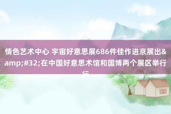 情色艺术中心 宇宙好意思展686件佳作进京展出&#32;在中国好意思术馆和国博两个展区举行