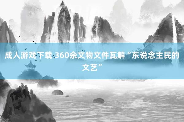 成人游戏下载 360余文物文件瓦解“东说念主民的文艺”