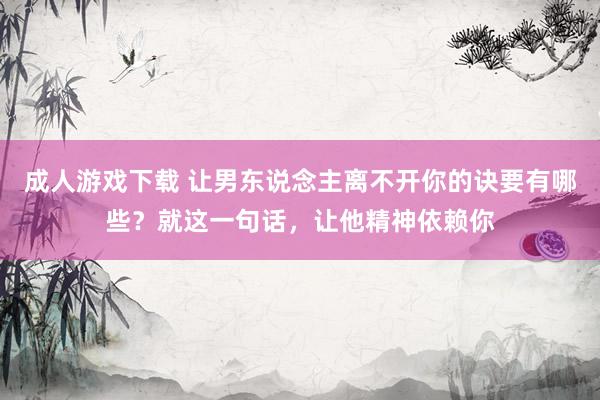 成人游戏下载 让男东说念主离不开你的诀要有哪些？就这一句话，让他精神依赖你