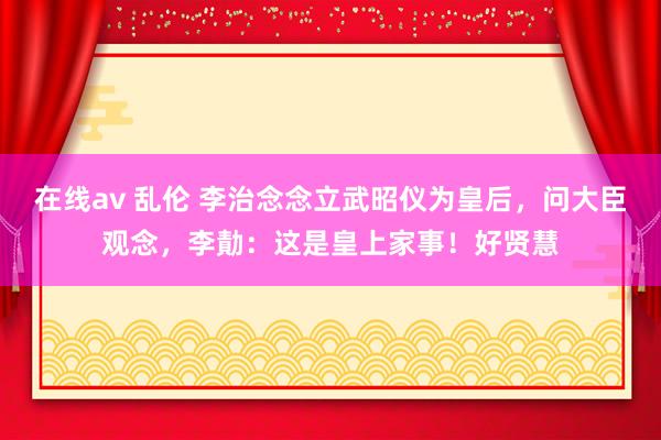 在线av 乱伦 李治念念立武昭仪为皇后，问大臣观念，李勣：这是皇上家事！好贤慧