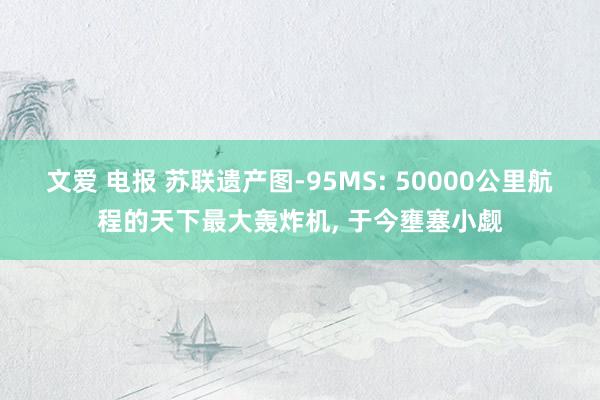 文爱 电报 苏联遗产图-95MS: 50000公里航程的天下最大轰炸机， 于今壅塞小觑