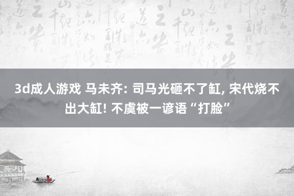 3d成人游戏 马未齐: 司马光砸不了缸， 宋代烧不出大缸! 不虞被一谚语“打脸”